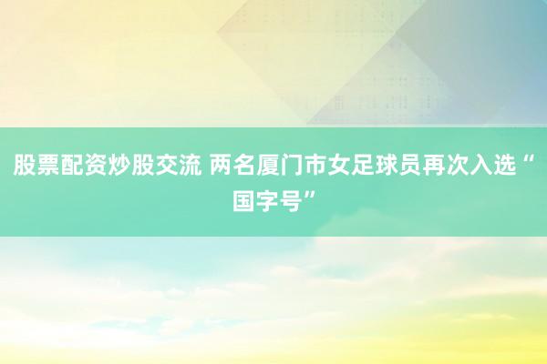 股票配资炒股交流 两名厦门市女足球员再次入选“国字号”