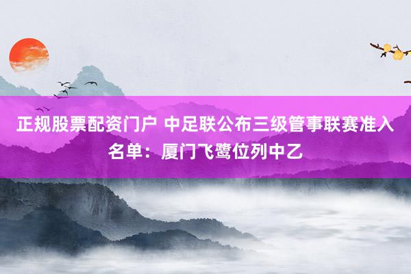 正规股票配资门户 中足联公布三级管事联赛准入名单：厦门飞鹭位列中乙