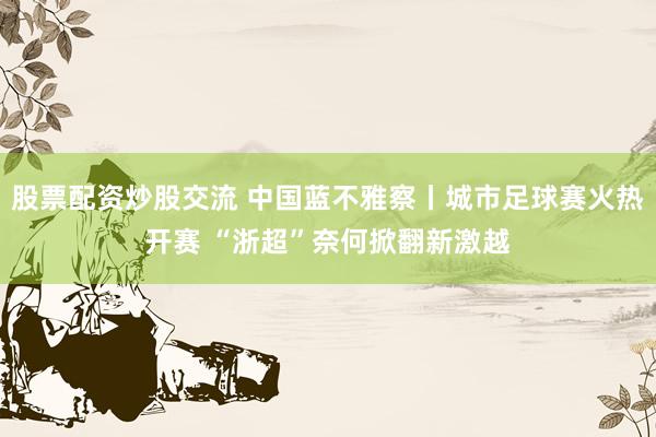 股票配资炒股交流 中国蓝不雅察丨城市足球赛火热开赛 “浙超”奈何掀翻新激越