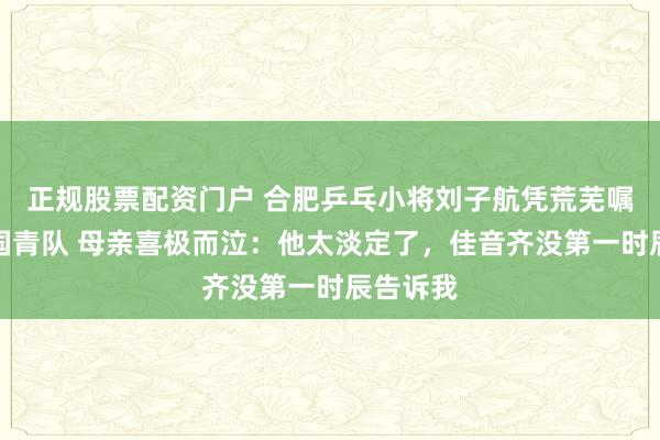 正规股票配资门户 合肥乒乓小将刘子航凭荒芜嘱咐入选国青队 母亲喜极而泣：他太淡定了，佳音齐没第一时辰告诉我