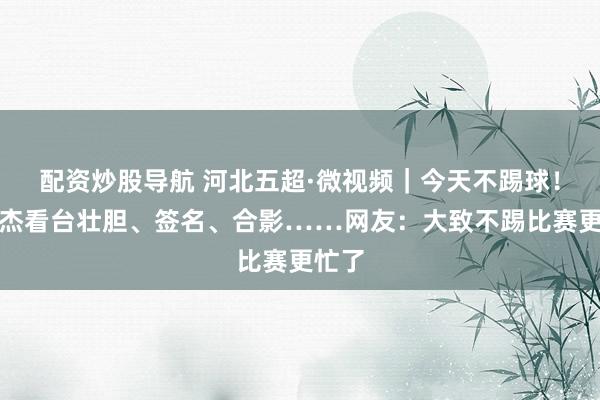 配资炒股导航 河北五超·微视频｜今天不踢球！董康杰看台壮胆、签名、合影……网友：大致不踢比赛更忙了