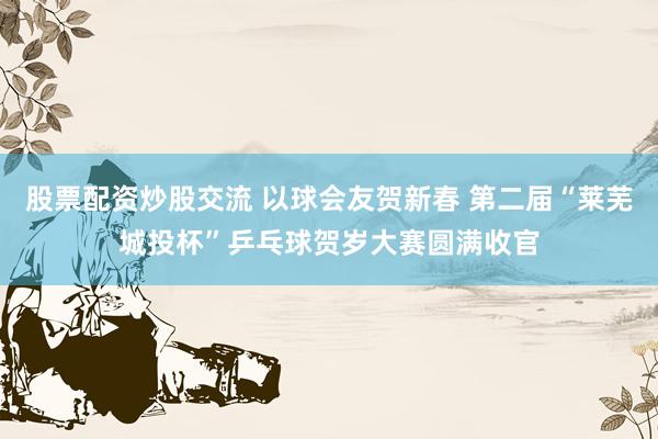 股票配资炒股交流 以球会友贺新春 第二届“莱芜城投杯”乒乓球贺岁大赛圆满收官