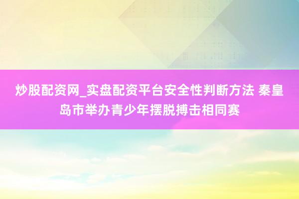 炒股配资网_实盘配资平台安全性判断方法 秦皇岛市举办青少年摆脱搏击相同赛