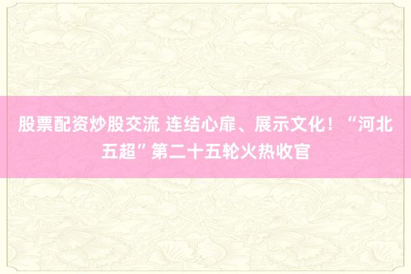 股票配资炒股交流 连结心扉、展示文化！“河北五超”第二十五轮火热收官