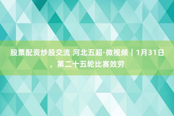 股票配资炒股交流 河北五超·微视频｜1月31日，第二十五轮比赛效劳