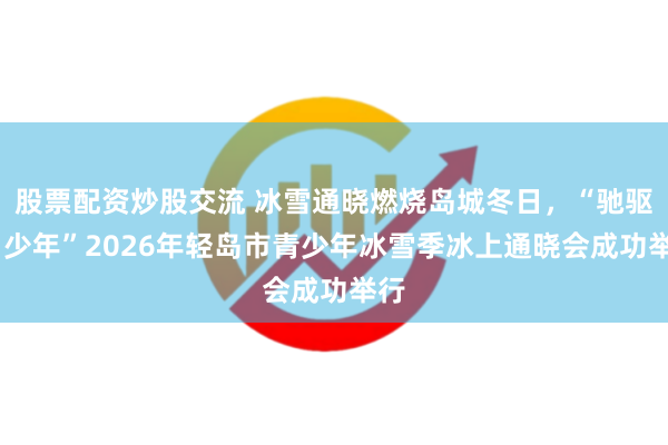 股票配资炒股交流 冰雪通晓燃烧岛城冬日，“驰驱吧·少年”2026年轻岛市青少年冰雪季冰上通晓会成功举行