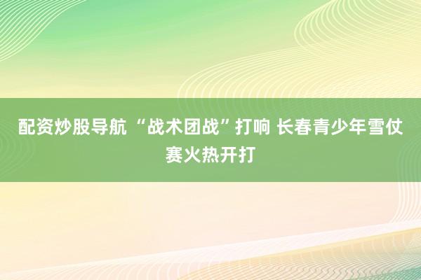 配资炒股导航 “战术团战”打响 长春青少年雪仗赛火热开打