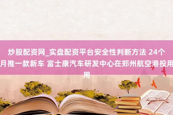 炒股配资网_实盘配资平台安全性判断方法 24个月推一款新车 富士康汽车研发中心在郑州航空港投用