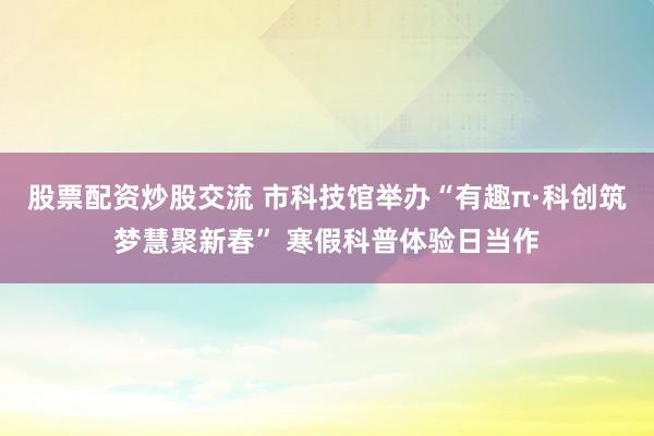 股票配资炒股交流 市科技馆举办“有趣π·科创筑梦慧聚新春” 寒假科普体验日当作