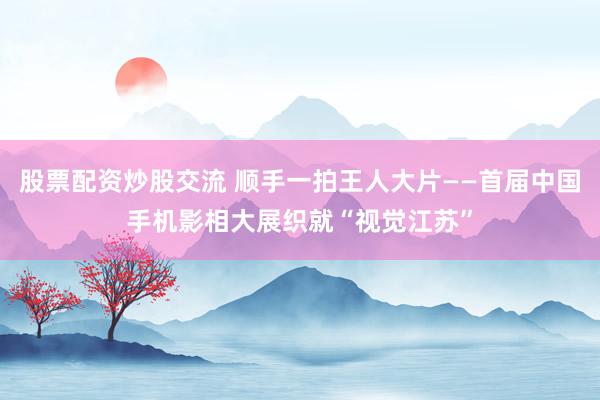 股票配资炒股交流 顺手一拍王人大片——首届中国手机影相大展织就“视觉江苏”