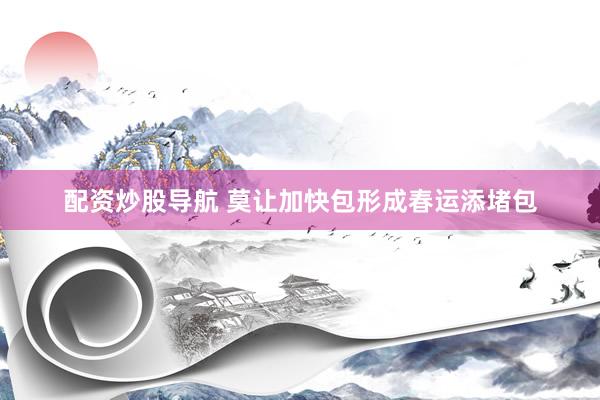 配资炒股导航 莫让加快包形成春运添堵包