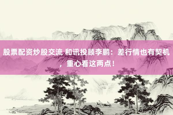 股票配资炒股交流 和讯投顾李鹏：差行情也有契机，重心看这两点！