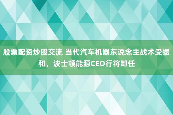 股票配资炒股交流 当代汽车机器东说念主战术受缓和，波士顿能源CEO行将卸任
