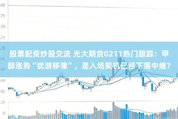 股票配资炒股交流 光大期货0211热门跟踪：甲醇涨势“犹游移豫”，是入场契机已经下落中继？