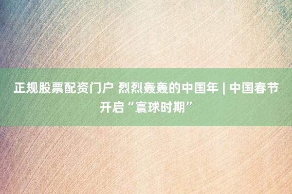 正规股票配资门户 烈烈轰轰的中国年 | 中国春节开启“寰球时期”