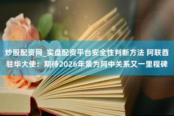 炒股配资网_实盘配资平台安全性判断方法 阿联酋驻华大使：期待2026年景为阿中关系又一里程碑