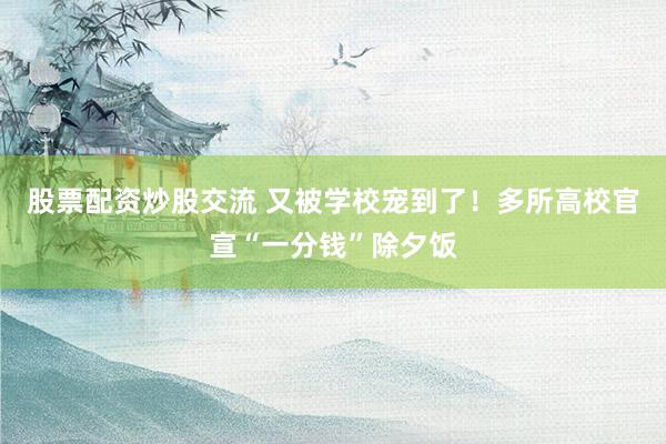 股票配资炒股交流 又被学校宠到了！多所高校官宣“一分钱”除夕饭
