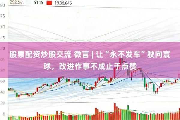 股票配资炒股交流 微言 | 让“永不发车”驶向寰球，改进作事不成止于点赞