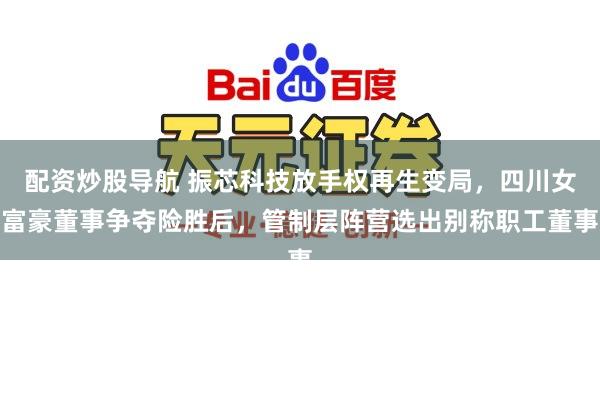 配资炒股导航 振芯科技放手权再生变局，四川女富豪董事争夺险胜后，管制层阵营选出别称职工董事