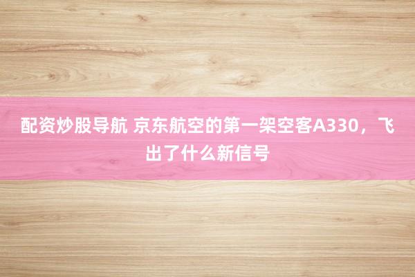 配资炒股导航 京东航空的第一架空客A330，飞出了什么新信号