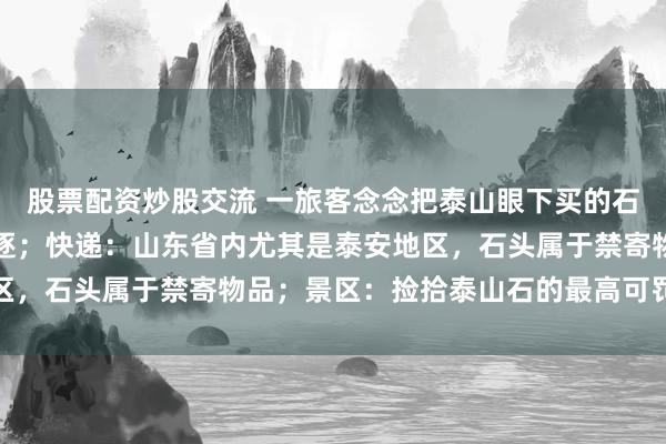 股票配资炒股交流 一旅客念念把泰山眼下买的石头寄回家，多家快递斥逐；快递：山东省内尤其是泰安地区，石头属于禁寄物品；景区：捡拾泰山石的最高可罚两万元