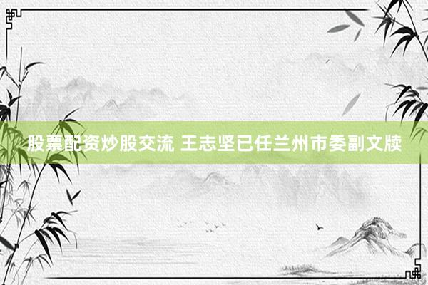 股票配资炒股交流 王志坚已任兰州市委副文牍