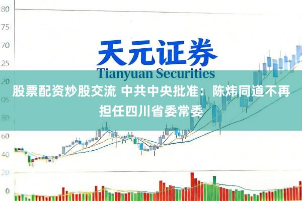 股票配资炒股交流 中共中央批准：陈炜同道不再担任四川省委常委