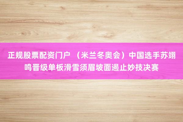 正规股票配资门户 （米兰冬奥会）中国选手苏翊鸣晋级单板滑雪须眉坡面遏止妙技决赛