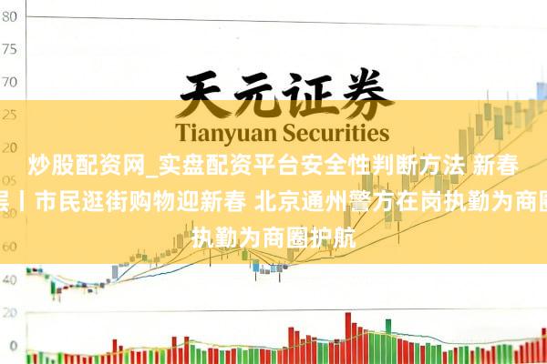 炒股配资网_实盘配资平台安全性判断方法 新春走下层丨市民逛街购物迎新春 北京通州警方在岗执勤为商圈护航