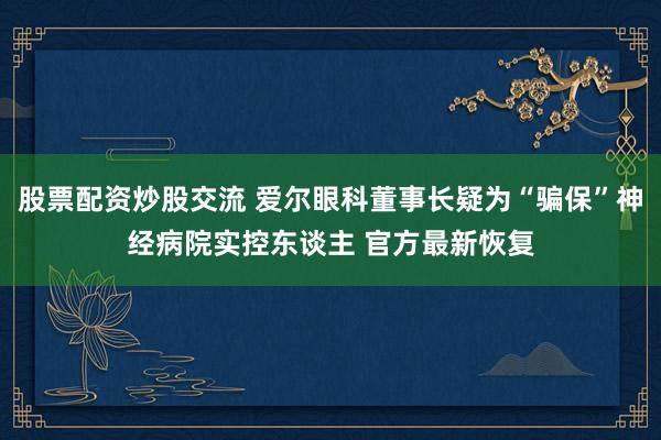 股票配资炒股交流 爱尔眼科董事长疑为“骗保”神经病院实控东谈主 官方最新恢复