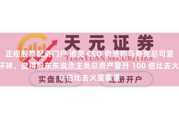 正规股票配资门户 追觅 CEO 俞浩称马斯克总可爱 PUA 环球，觉得股东东说念主类总资产晋升 100 倍比去火星靠谱