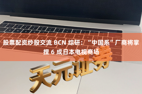 股票配资炒股交流 BCN 综研：“中国系”厂商将掌捏 6 成日本电视商场