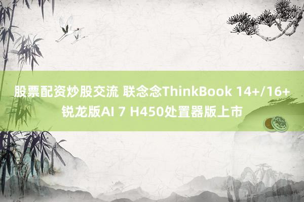 股票配资炒股交流 联念念ThinkBook 14+/16+锐龙版AI 7 H450处置器版上市