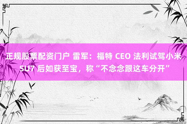正规股票配资门户 雷军：福特 CEO 法利试驾小米 SU7 后如获至宝，称“不念念跟这车分开”