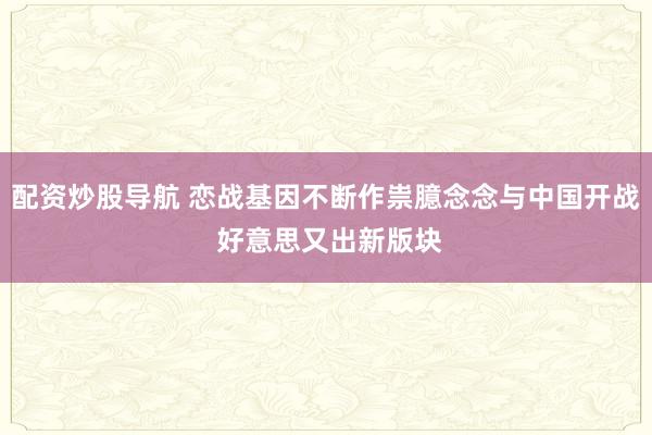 配资炒股导航 恋战基因不断作祟臆念念与中国开战 好意思又出新版块