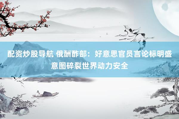 配资炒股导航 俄酬酢部：好意思官员言论标明盛意图碎裂世界动力安全
