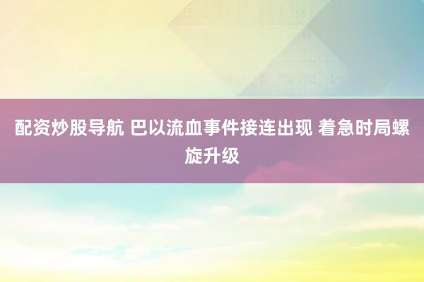 配资炒股导航 巴以流血事件接连出现 着急时局螺旋升级