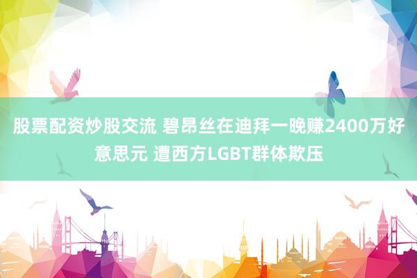 股票配资炒股交流 碧昂丝在迪拜一晚赚2400万好意思元 遭西方LGBT群体欺压