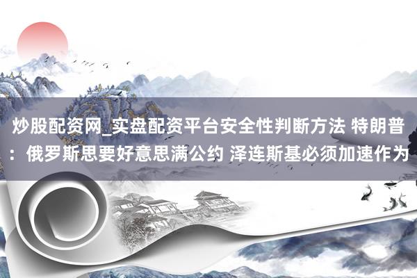 炒股配资网_实盘配资平台安全性判断方法 特朗普：俄罗斯思要好意思满公约 泽连斯基必须加速作为