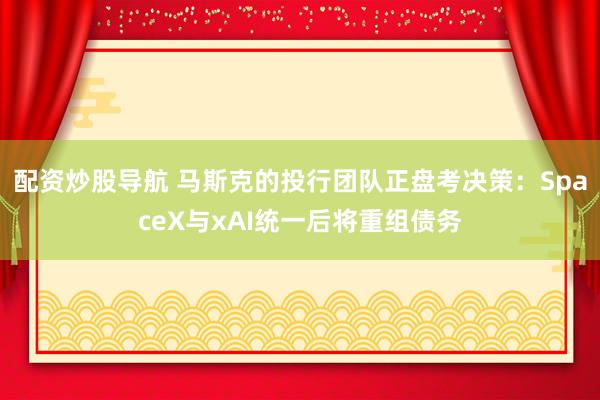配资炒股导航 马斯克的投行团队正盘考决策：SpaceX与xAI统一后将重组债务