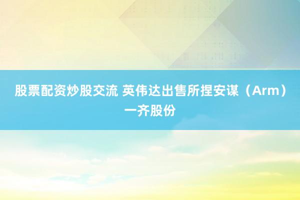 股票配资炒股交流 英伟达出售所捏安谋（Arm）一齐股份