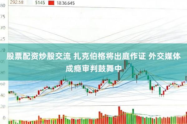 股票配资炒股交流 扎克伯格将出庭作证 外交媒体成瘾审判鼓舞中