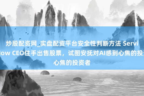 炒股配资网_实盘配资平台安全性判断方法 ServiceNow CEO住手出售股票，试图安抚对AI感到心焦的投资者