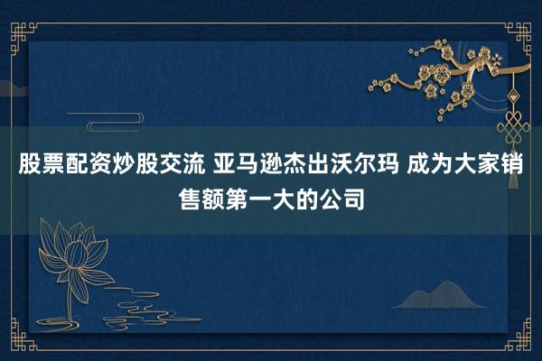 股票配资炒股交流 亚马逊杰出沃尔玛 成为大家销售额第一大的公司