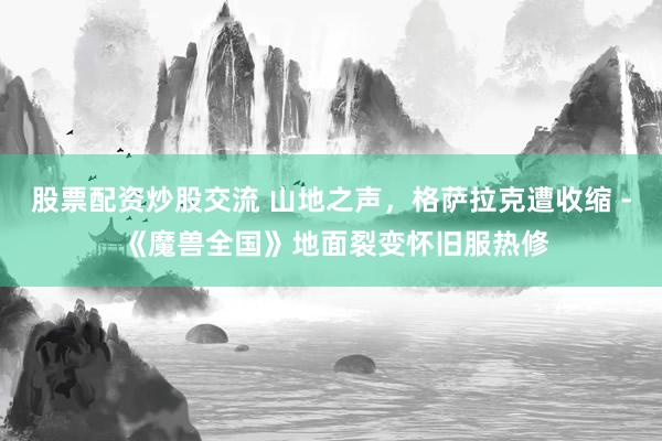 股票配资炒股交流 山地之声，格萨拉克遭收缩 - 《魔兽全国》地面裂变怀旧服热修