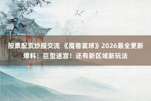 股票配资炒股交流 《魔兽寰球》2026最全更新爆料：巨型迷宫！还有新区域新玩法