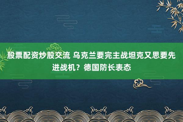 股票配资炒股交流 乌克兰要完主战坦克又思要先进战机？德国防长表态