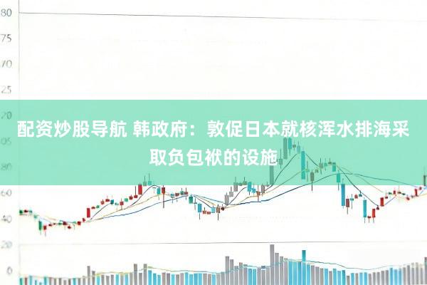 配资炒股导航 韩政府：敦促日本就核浑水排海采取负包袱的设施
