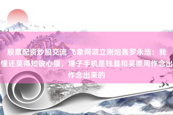 股票配资炒股交流 飞象网项立刚炮轰罗永浩：我方不懂还莫得知彼心腹，锤子手机是钱晨和吴德周作念出来的