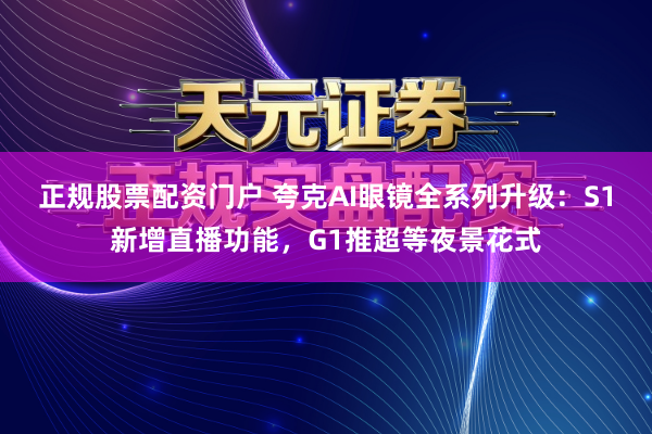 正规股票配资门户 夸克AI眼镜全系列升级：S1新增直播功能，G1推超等夜景花式